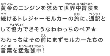 黄金のニンジンを求めて世界中冒険を続けるトレジャーモルカーの旅に、通訳として協力できそうなわわっちのペア★わわっちはその前にまずモルカーたちの言葉を猛勉強中！