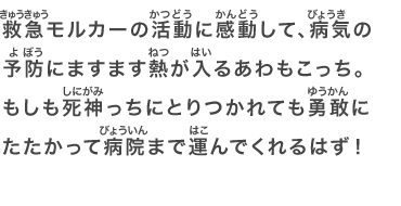 救急モルカーの活動に感動して、病気の予防にますます熱が入るあわもこっち。もしも死神っちにとりつかれても勇敢にたたかって病院まで運んでくれるはず！
