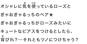 オシャレに気を使っているローズとぎゃおぎゃるっちのペア★ぎゃおぎゃるっちがローズみたいにキュートなピアスをつけるとしたら、背びれ？…それともツノにつけちゃう？