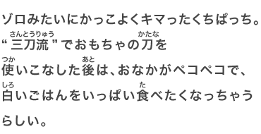 ゾロみたいにかっこよくキマったくちぱっち。“三刀流”でおもちゃの刀を使いこなした後は、おなかがペコペコで、白いごはんをいっぱい食べたくなっちゃうらしい。