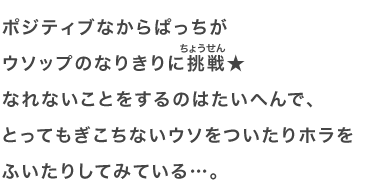 ポジティブなからぱっちがウソップのなりきりに挑戦★なれないことをするのはたいへんで、とってもぎこちないウソをついたりホラをふいたりしてみている…。