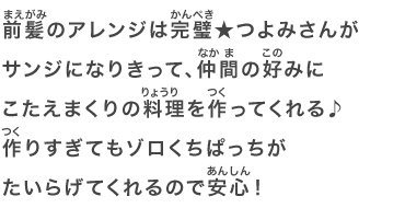 前髪のアレンジは完璧★つよみさんがサンジになりきって、仲間の好みにこたえまくりの料理を作ってくれる♪作りすぎてもゾロくちぱっちがたいらげてくれるので安心！