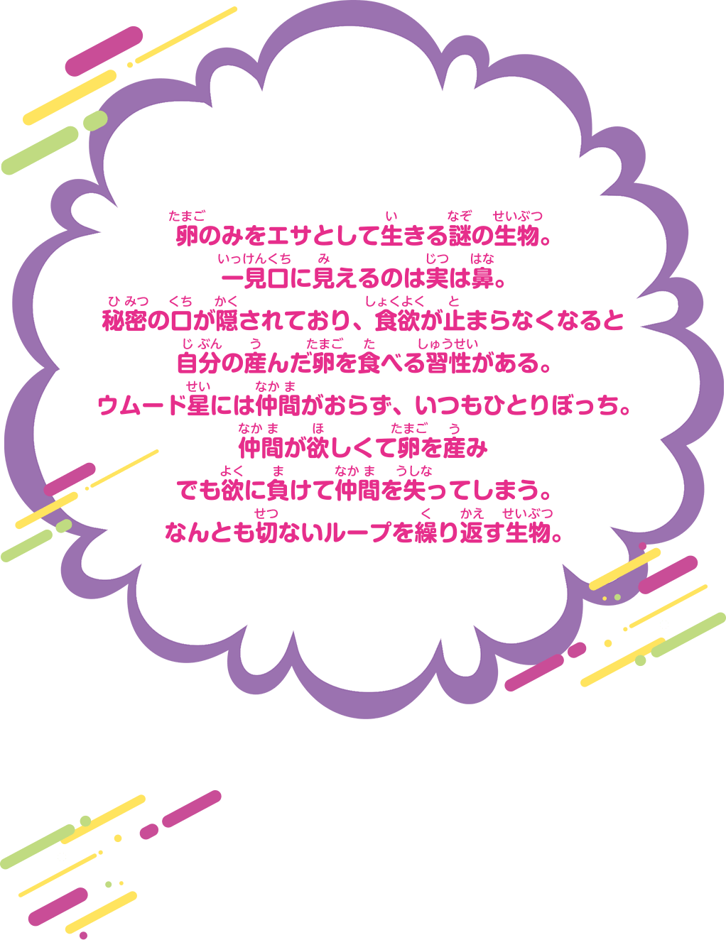 卵のみをエサとして生きる謎の生物。一見口に見えるのは実は鼻。秘密の口が隠されており、食欲が止まらなくなると自分の産んだ卵を食べる習性がある。ウムード星には仲間がおらず、いつもひとりぼっち。仲間が欲しくて卵を産みでも欲に負けて仲間を失ってしまう。なんとも切ないループを繰り返す生物。