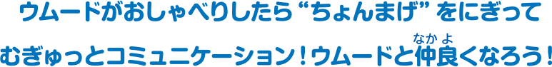 ウムードがおしゃべりしたら“ちょんまげ”をにぎってむぎゅっとコミュニケーション！ウムードと仲良くなろう！