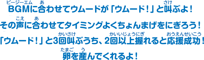 BGMに合わせてウムードが「ウムード！」と叫ぶよ！その声に合わせてタイミングよくちょんまげをにぎろう！「ウムード！」と3回叫ぶうち、2回以上握れると応援成功！卵を産んでくれるよ！