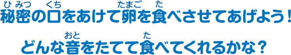 秘密の口をあけて卵を食べさせてあげよう！どんな音をたてて食べさせてくれるかな？