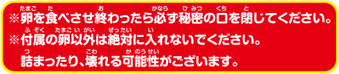 ※卵を食べさせ終わったら必ず秘密の口を閉じてください。※付属の卵以外は絶対に入れないでください。詰まったり、壊れる可能性がございます。