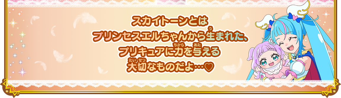 スカイトーンとはプリンセスエルちゃんから生まれた、プリキュアに力を与える大切なものだよ…♡