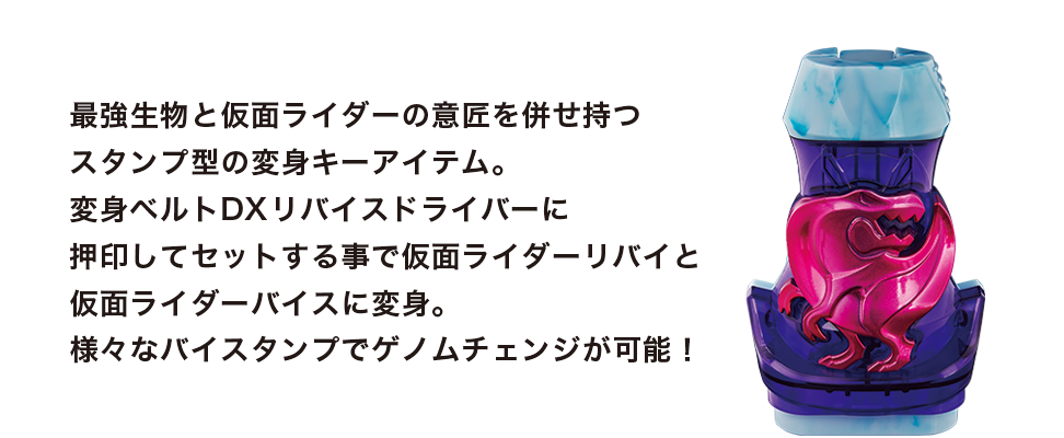 最強生物の力を持つ仮面ライダーリバイと仮面ライダーバイスの変身キーアイテム。 アイテムに押印してセットすることでゲノムチェンジや必殺技を発動