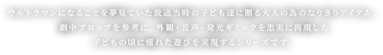 ウルトラマンになることを夢見ていた放送当時の子ども達に贈る大人の為のなりきりアイテム。劇中プロップを参考に、外観・音声・発光ギミックを忠実に再現した子どもの頃に憧れた遊びを実現するシリーズです。