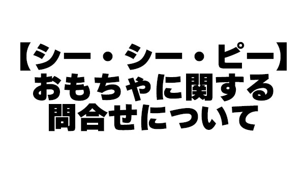 【シー・シー・ピー】おもちゃに関する問合せについて