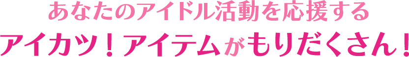 あなたのアイドル活動を応援する アイカツ！アイテムがもりだくさん！