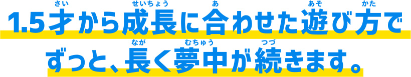 1.5才から成長に合わせた遊び方でずっと、長く夢中が続きます。