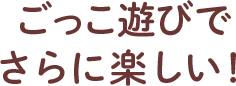 ごっこ遊びでさらに楽しい！
