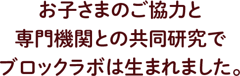 お子さまのご協力と 専門機関との共同研究で ブロックラボは生まれました。
