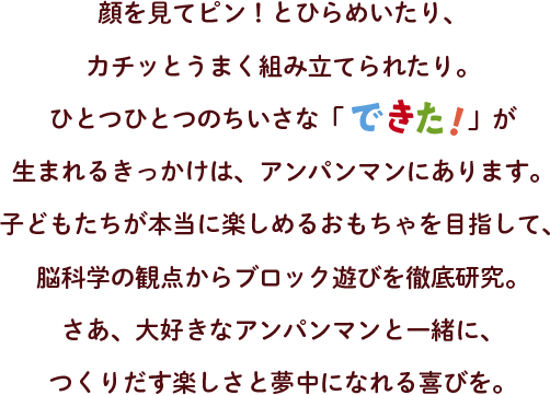 顔を見てピン！とひらめいたり、カチッとうまく組み立てられたり。ひとつひとつのちいさな「できた！」が 生まれるきっかけは、アンパンマンにあります。子どもたちが本当に楽しめるおもちゃを目指して、脳科学の観点からブロック遊びを徹底研究。さあ、大好きなアンパンマンと一緒に、つくりだす楽しさと夢中になれる喜びを。