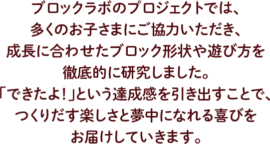 ブロックラボのプロジェクトでは、多くのお子さまにご協力いただき、 成長に合わせたブロック形状や遊び方を徹底的に研究しました。 「できたよ！」という達成感を引き出すことで、 つくりだす楽しさと夢中になれる喜びをお届けしていきます。
