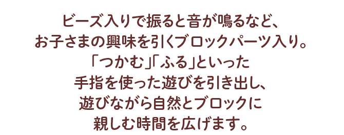 ビーズ入りで振ると音が鳴るなど、 お子さまの興味を引くブロックパーツ入り。 「つかむ」「ふる」といった手指を使った遊びを引き出し、 遊びながら自然とブロックに親しむ時間を広げます。