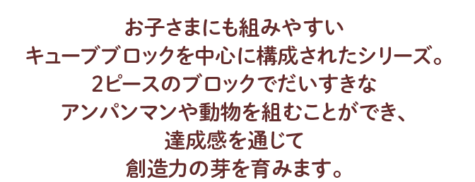 お子さまにも組みやすい キューブブロックを中心に構成されたシリーズ。 2ピースのブロックでだいすきなアンパンマンや動物を組むことができ、 達成感を通じて創造力の芽を育みます。