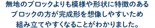 無地のブロックよりも模様や形状に特徴のある ブロックの方が完成形を想像しやすいため 組み立てやすくなることがわかりました。