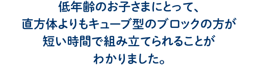 低年齢のお子さまにとって、 直方体よりもキューブ型のブロックの方が 短い時間で組み立てられることが わかりました。