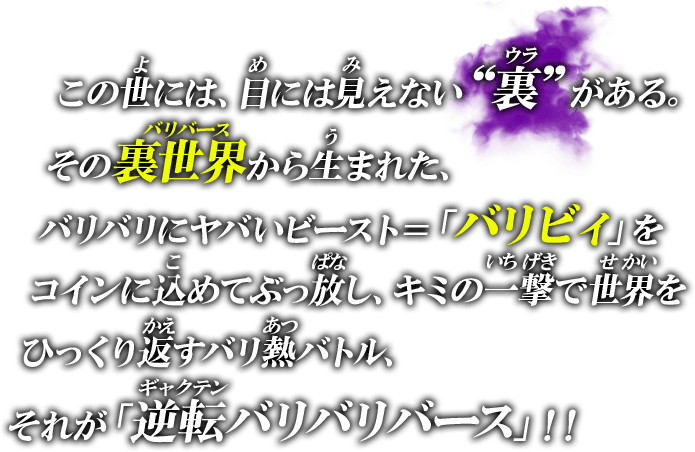 この世には、目には見えない“裏”がある。その裏世界から生まれた、バリバリにヤバいビースト＝「バリビィ」をコインに込めてぶっ放し、キミの一撃で世界をひっくり返すバリ熱バトルトイ！それが「逆転バリバリバース」！！