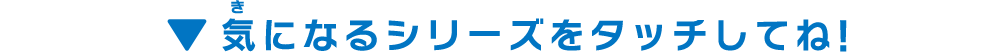 気になるシリーズをタッチしてね！