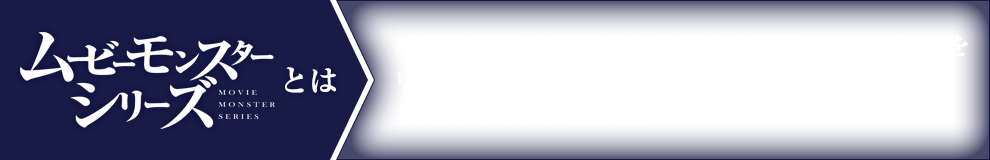 ムービーモンスターシリーズとは　映画や特撮映像作品に登場する怪獣“モンスター”をリアルな造形と巧みな彩色で立体化したPVCフィギュアである。