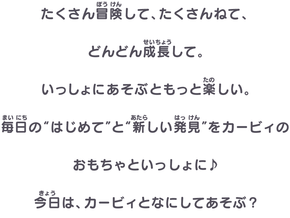 たくさん冒険して、たくさんねて、どんどん成長して。​いっしょにあそぶともっと楽しい。​毎日の“はじめて”と“新しい発見”をカービィのおもちゃといっしょに♪ ​今日は、カービィとなにしてあそぶ？