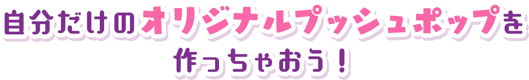 自分だけのオリジナルプッシュポップを作っちゃおう！