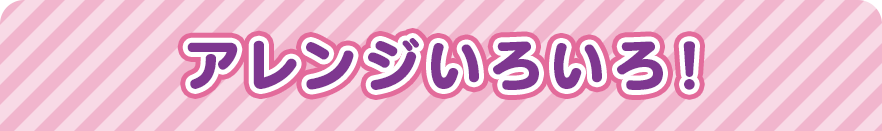 アレンジいろいろ！