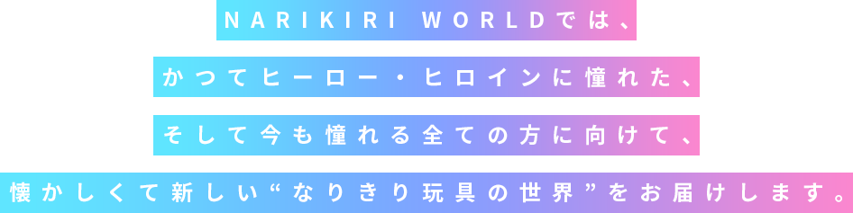 NARIKIRI WORLDでは、かつてヒーロー・ヒロインに憧れた、そして今も憧れる全ての方に向けて、懐かしくて新しい“なりきり玩具の世界”をお届けします。