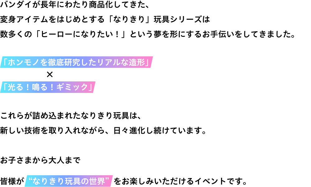 バンダイが長年にわたり商品化してきた、変身アイテムをはじめとする「なりきり」玩具シリーズは数多くの「ヒーローになりたい！」という夢を形にするお手伝いをしてきました。「ホンモノを徹底研究したリアルな造形」×「光る！鳴る！ギミック」これらが詰め込まれたなりきり玩具は、新しい技術を取り入れながら、日々進化し続けています。お子さまから大人まで皆様が“なりきり玩具の世界”をお楽しみいただけるイベントです。