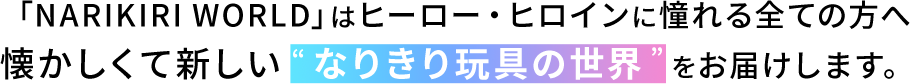 「NARIKIRI WORLD」はヒーロー・ヒロインに憧れる全ての方へ懐かしくて新しい“なりきり玩具の世界”をお届けします。