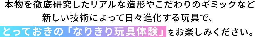 本物を徹底研究したリアルな造形やこだわりのギミックなど新しい技術によって日々進化する玩具で、とっておきの「なりきり玩具体験」をお楽しみください。
