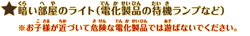 暗い部屋のライト（電化製品の待機ランプなど）：※お子様が近づいて危険な電化製品では遊ばないでください。