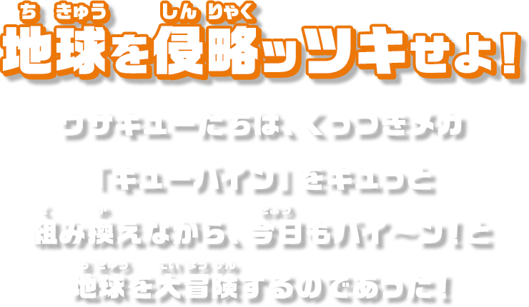 地球を侵略ッツキせよ！ウサキューたちは、くっつきメカ「キューバイン」をキュっと組み替えながら、今日もバイ～ン！と地球を大冒険するのであった！