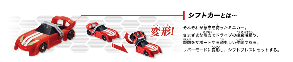 シフトカーとは･･･それぞれが意志を持ったミニカー。さまざまな能力でドライブの捜査活動や、戦闘をサポートする頼もしい仲間である。レバーモードに変形し、シフトブレスにセットする。
