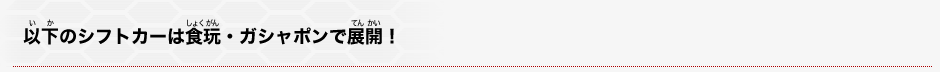 以下のシフトカーは食玩・ガシャポンで展開!