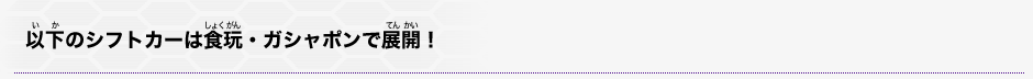以下のシフトカーは食玩・ガシャポンで展開!