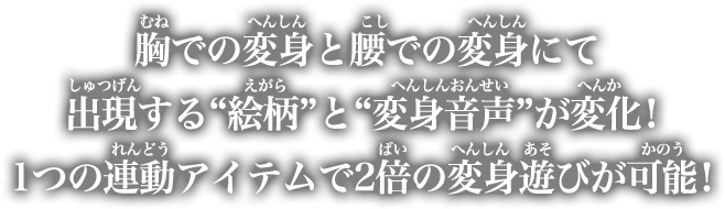 胸での変身と腰での変身にて出現する“絵柄”と“変身音声”が変化！1つの連動アイテムで2倍の変身遊びが可能！