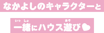 なかよしのキャラクターと一緒にハウス遊び