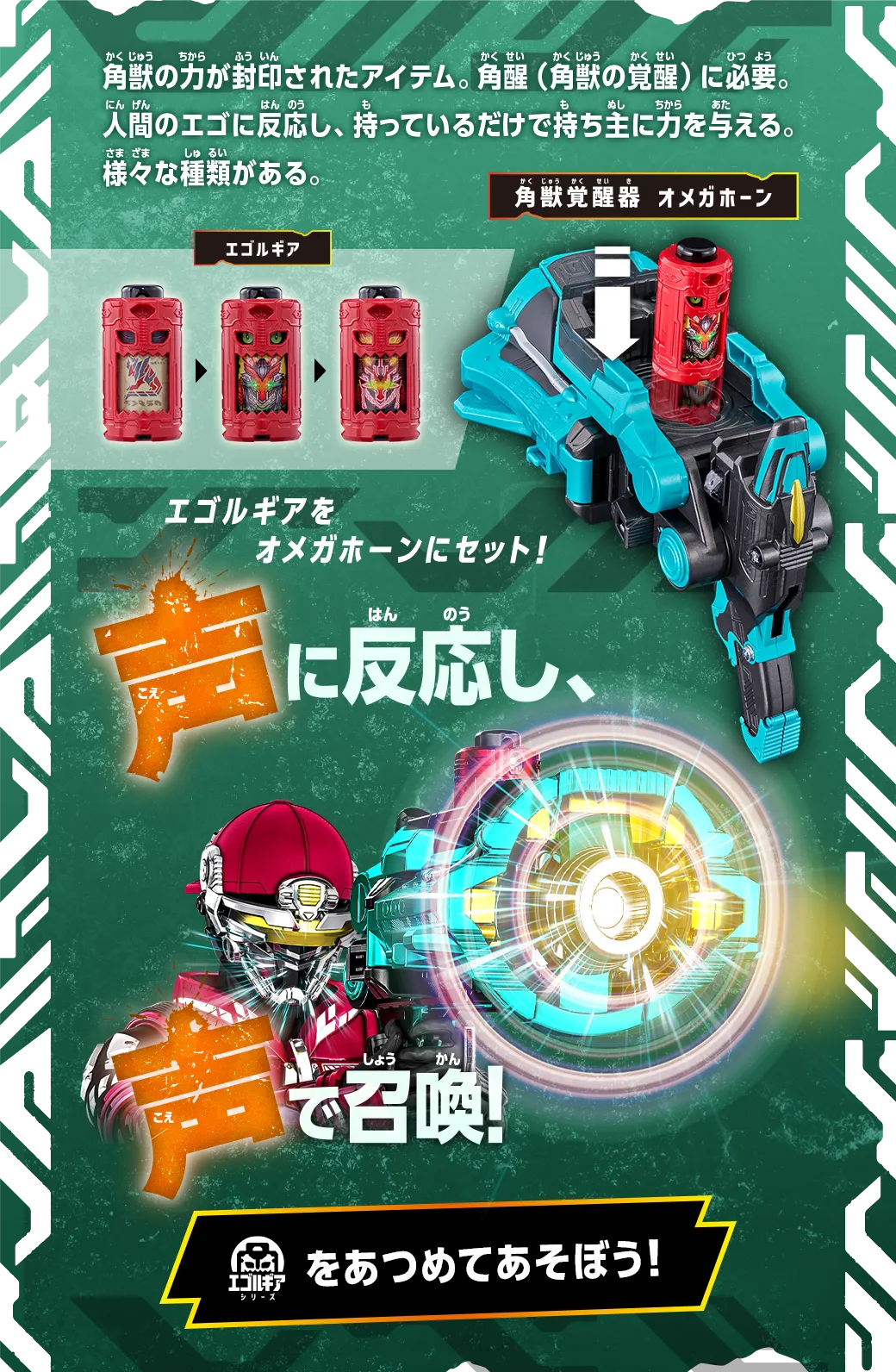角獣の力が封印されたアイテム。角醒（角獣の覚醒）に必要。人間のエゴに反応し、持っているだけで持ち主に力を与える。様々な種類がある。 エゴルギアをオメガホーンにセット！ 声に反応し、声で召喚！ エゴルギアシリーズをあつめてあそぼう！