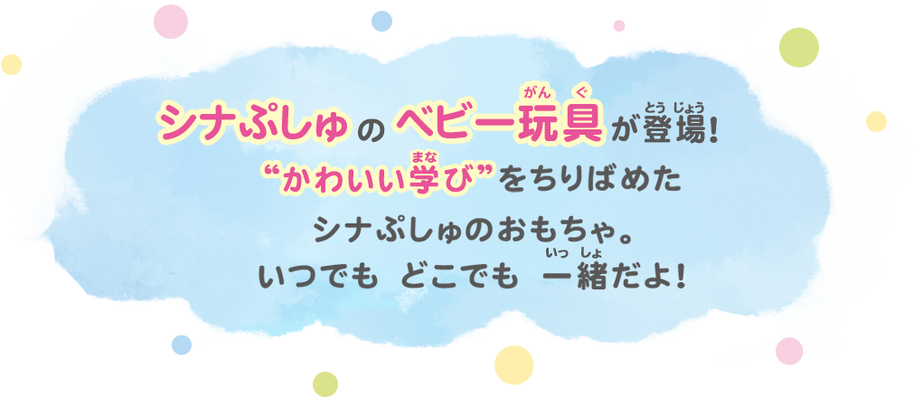 シナぷしゅのベビー玩具が登場!“かわいい学び”をちりばめたシナぷしゅのおもちゃ。いつでも どこでも 一緒だよ！