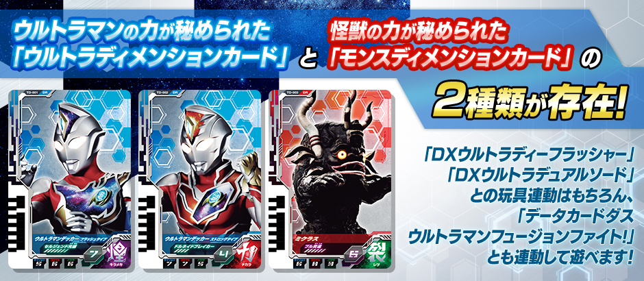 ウルトラマンの力が秘められた「ウルトラディメンションカード」と怪獣の力が秘められた「モンスディメンションカード」の2種類が存在。「DXウルトラディーフラッシャー」「DXウルトラデュアルソード」との玩具連動はもちろん、「データカードダスウルトラマンフュージョンファイト!」とも連動して遊べます！