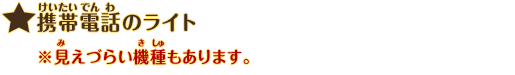 携帯電話のライト：※見えづらい機種もあります。