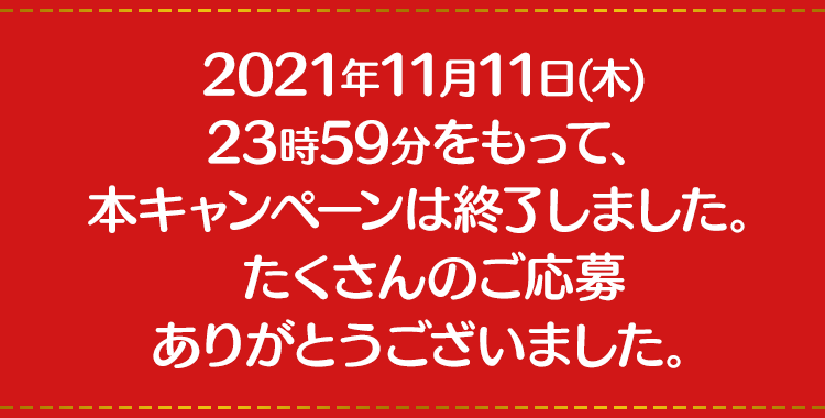 2021年11月11日（木） 23時59分をもって、本キャンペーンは終了しました。たくさんのご応募ありがとうございました。