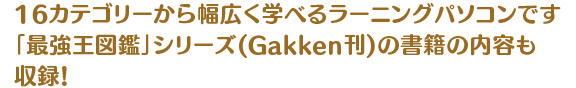 16カテゴリーから幅広く学べるラーニングパソコンです 「最強王図鑑」シリーズ(Gakken刊)の書籍の内容も収録！