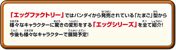 「エッグファクトリー」ではバンダイから発売
されている「たまご」型から様々なキャラクターに驚きの変形をする「エッグシリーズ」を全て紹介！今後も様々なキャラクターで展開予定！