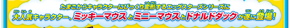 たまごからキャラクターにびっくり変形するエッグスターズシリーズに「Disney」からミッキーとミニーとドナルドが登場！